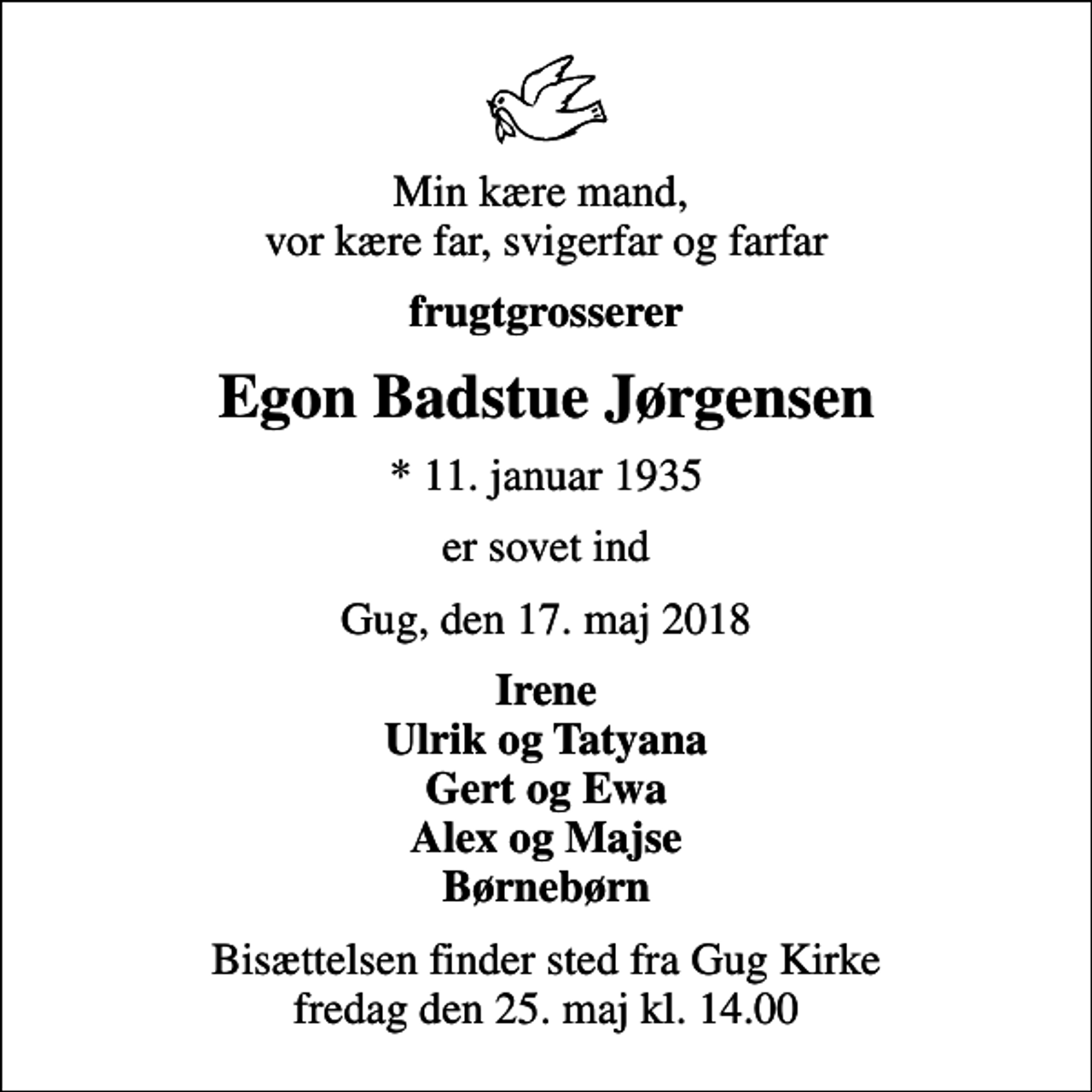 <p>Min kære mand, vor kære far, svigerfar og farfar<br />frugtgrosserer<br />Egon Badstue Jørgensen<br />* 11. januar 1935<br />er sovet ind<br />Gug, den 17. maj 2018<br />Irene Ulrik og Tatyana Gert og Ewa Alex og Majse Børnebørn<br />Bisættelsen finder sted fra Gug Kirke fredag den 25. maj kl. 14.00</p>