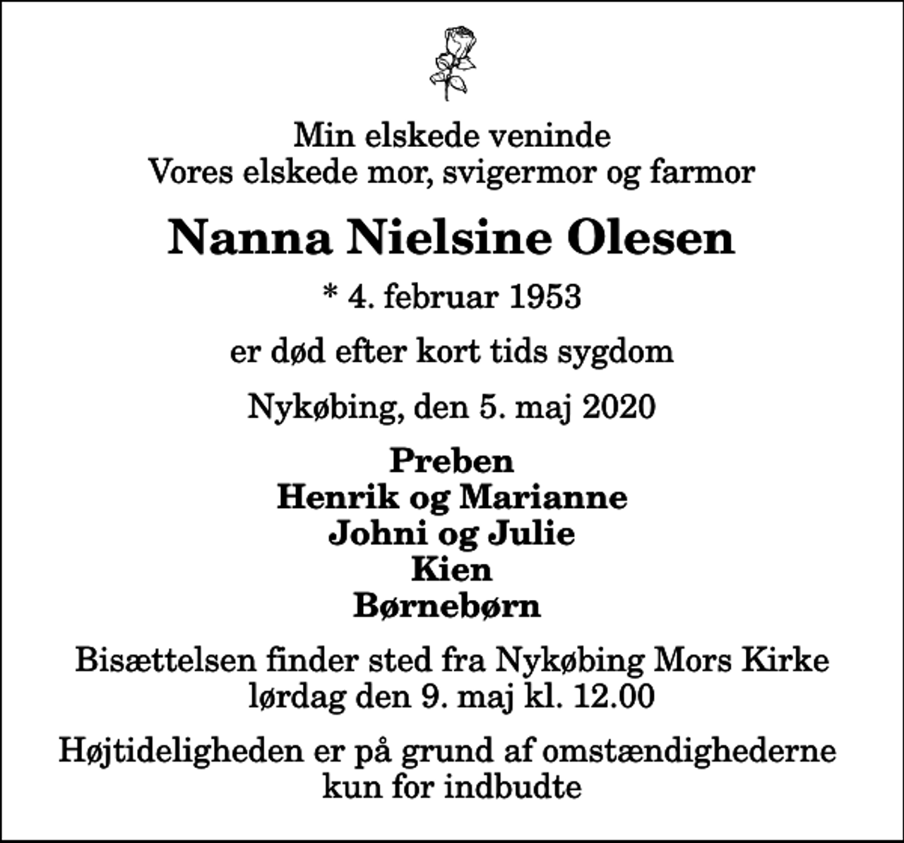 <p>Min elskede veninde Vores elskede mor, svigermor og farmor<br />Nanna Nielsine Olesen<br />* 4. februar 1953<br />er død efter kort tids sygdom<br />Nykøbing, den 5. maj 2020<br />Preben Henrik og Marianne Johni og Julie Kien Børnebørn<br />Bisættelsen finder sted fra Nykøbing Mors Kirke lørdag den 9. maj kl. 12.00 Højtideligheden er på grund af omstændighederne kun for indbudte</p>