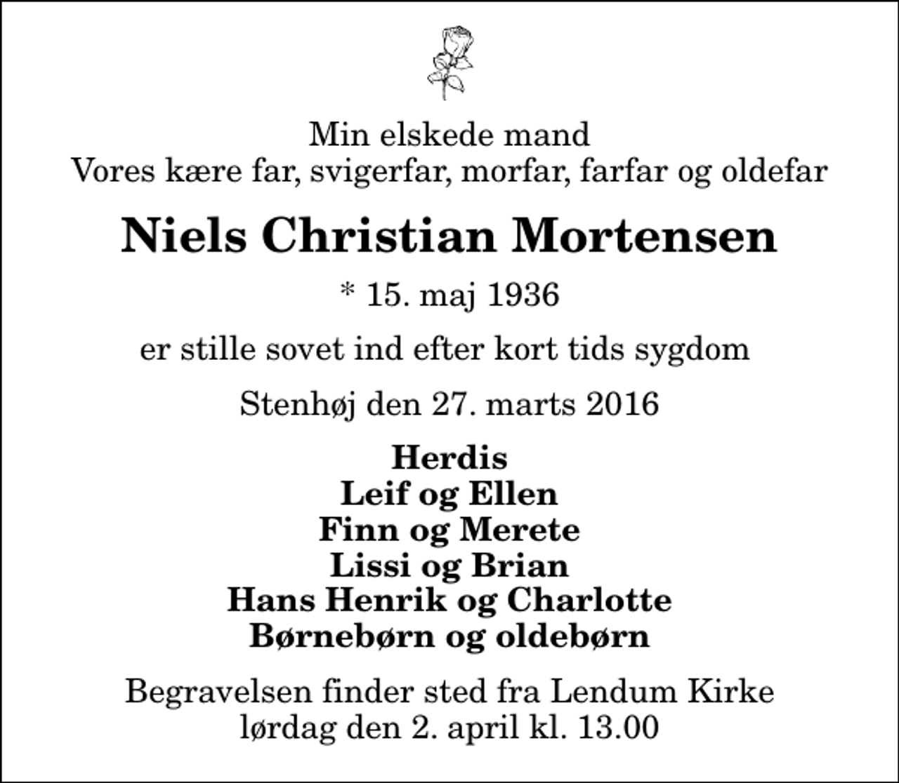 <p>Min elskede mand Vores kære far, svigerfar, morfar, farfar og oldefar<br />Niels Christian Mortensen<br />* 15. maj 1936<br />er stille sovet ind efter kort tids sygdom<br />Stenhøj den 27. marts 2016<br />Herdis Leif og Ellen Finn og Merete Lissi og Brian Hans Henrik og Charlotte Børnebørn og oldebørn<br />Begravelsen finder sted fra Lendum Kirke lørdag den 2. april kl. 13.00</p>