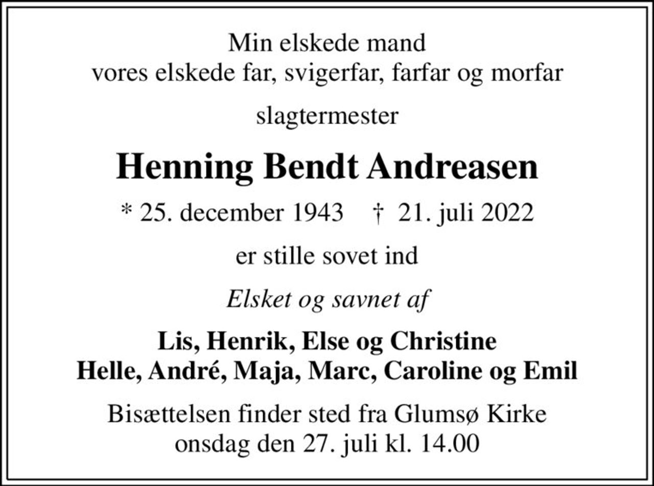 Min elskede mand vores elskede far, svigerfar, farfar og morfar
slagtermester
Henning Bendt Andreasen
* 25. december 1943    ✝ 21. juli 2022
er stille sovet ind
Elsket og savnet af
Lis, Henrik, Else og Christine Helle, André, Maja, Marc, Caroline og Emil
Bisættelsen finder sted fra Glumsø Kirke  onsdag den 27. juli kl. 14.00