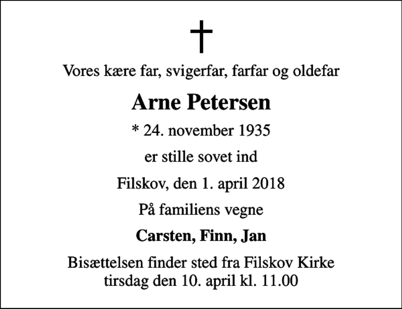 <p>Vores kære far, svigerfar, farfar og oldefar<br />Arne Petersen<br />* 24. november 1935<br />er stille sovet ind<br />Filskov, den 1. april 2018<br />På familiens vegne<br />Carsten, Finn, Jan<br />Bisættelsen finder sted fra Filskov Kirke tirsdag den 10. april kl. 11.00</p>