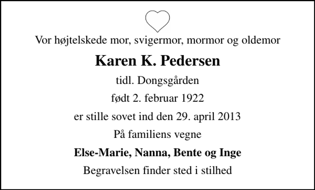 <p>Vor højtelskede mor, svigermor, mormor og oldemor<br />Karen K. Pedersen<br />tidl. Dongsgården<br />født 2. februar 1922<br />er stille sovet ind den 29. april 2013<br />På familiens vegne<br />Else-Marie, Nanna, Bente og Inge<br />Begravelsen finder sted i stilhed</p>
