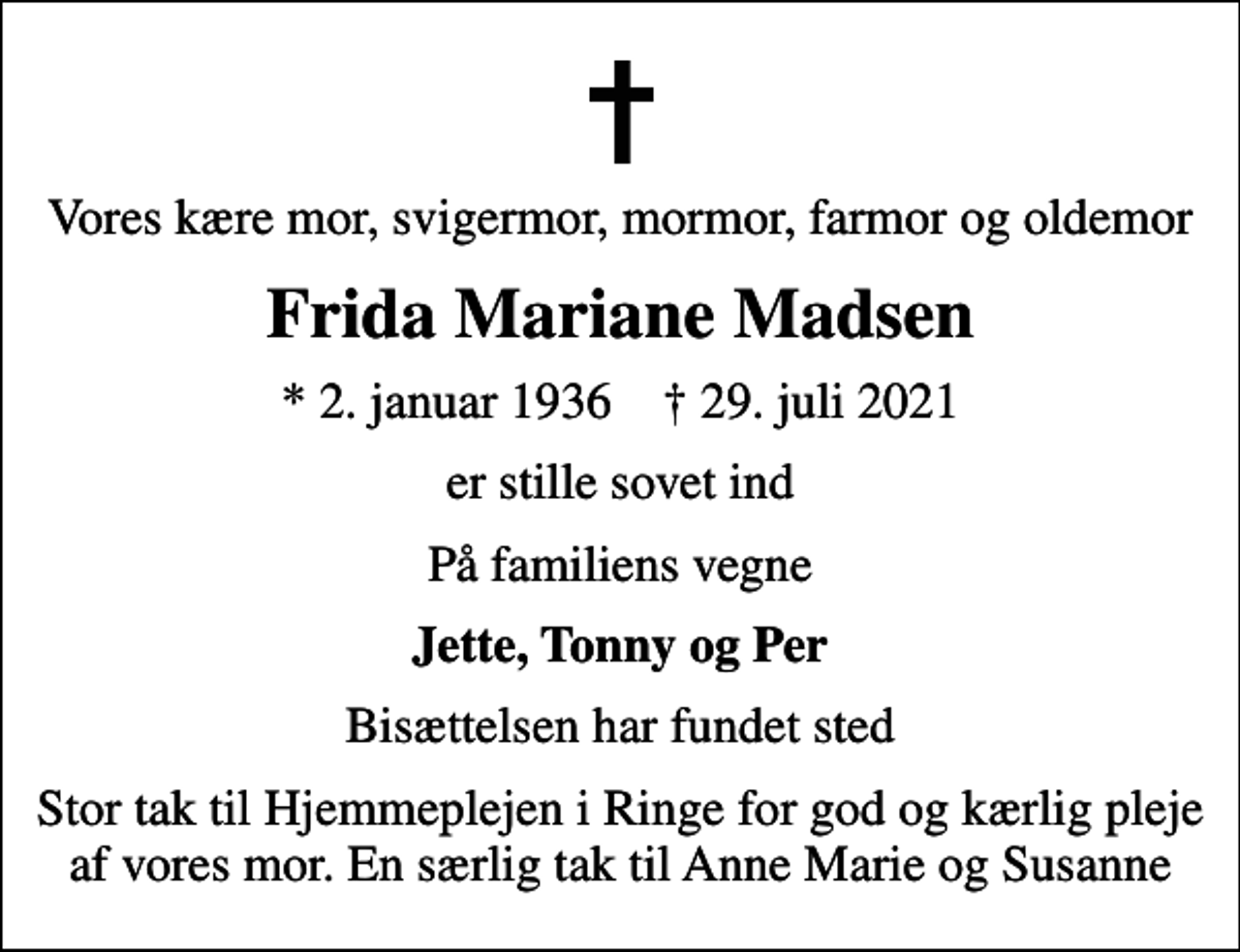 <p>Vores kære mor, svigermor, mormor, farmor og oldemor<br />Frida Mariane Madsen<br />* 2. januar 1936 ✝ 29. juli 2021<br />er stille sovet ind<br />På familiens vegne<br />Jette, Tonny og Per<br />Bisættelsen har fundet sted<br />Stor tak til Hjemmeplejen i Ringe for god og kærlig pleje af vores mor. En særlig tak til Anne Marie og Susanne</p>
