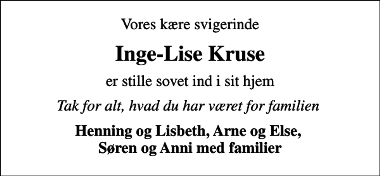 <p>Vores kære svigerinde<br />Inge-Lise Kruse<br />er stille sovet ind i sit hjem<br />Tak for alt, hvad du har været for familien<br />Henning og Lisbeth, Arne og Else, Søren og Anni med familier</p>