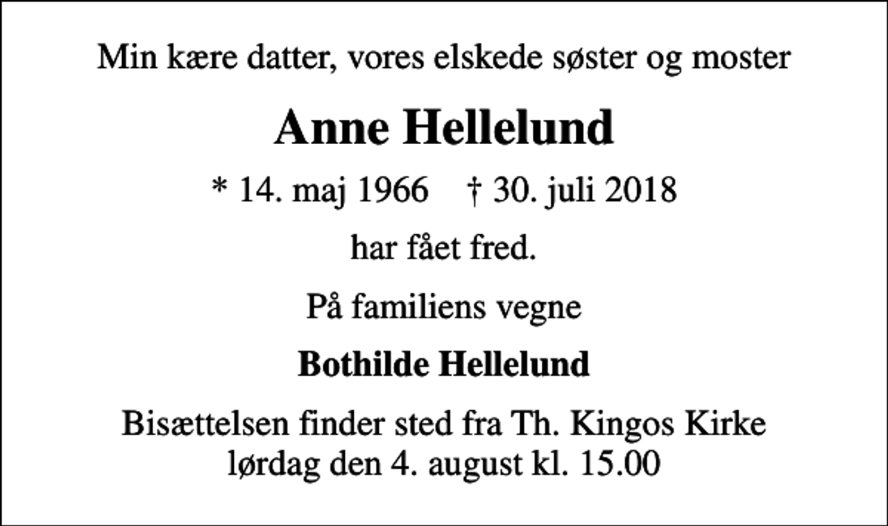 <p>Min kære datter, vores elskede søster og moster<br />Anne Hellelund<br />* 14. maj 1966 ✝ 30. juli 2018<br />har fået fred.<br />På familiens vegne<br />Bothilde Hellelund<br />Bisættelsen finder sted fra Th. Kingos Kirke lørdag den 4. august kl. 15.00</p>