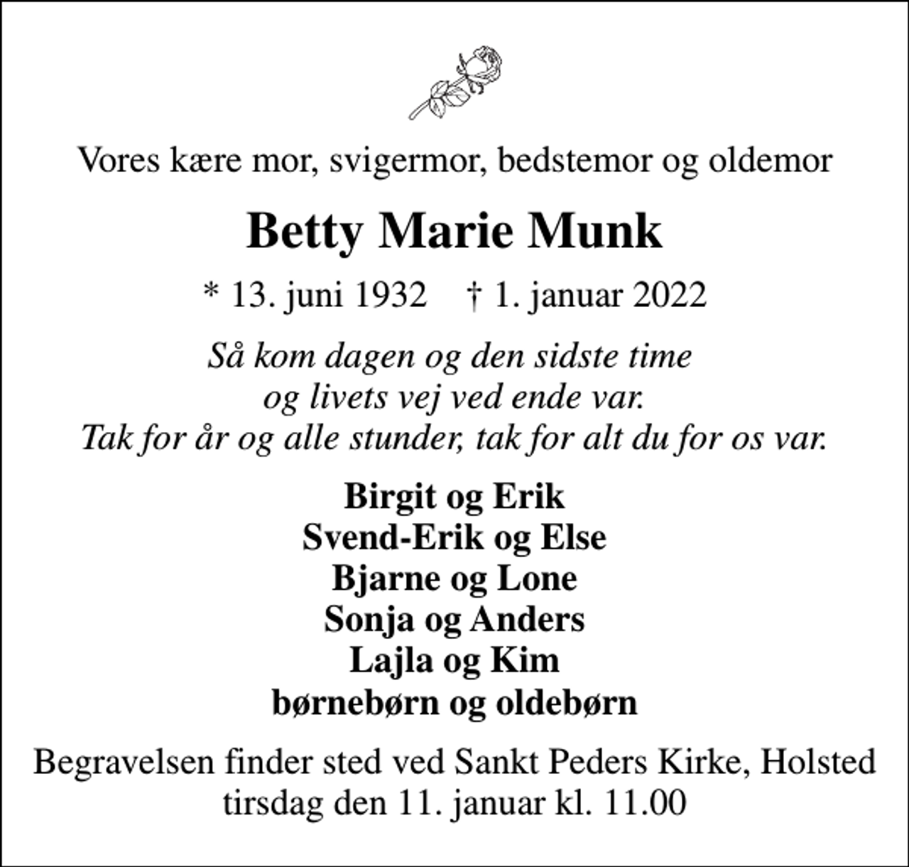 <p>Vores kære mor, svigermor, bedstemor og oldemor<br />Betty Marie Munk<br />* 13. juni 1932 ✝ 1. januar 2022<br />Så kom dagen og den sidste time og livets vej ved ende var. Tak for år og alle stunder, tak for alt du for os var.<br />Birgit og Erik Svend-Erik og Else Bjarne og Lone Sonja og Anders Lajla og Kim børnebørn og oldebørn<br />Begravelsen finder sted ved Sankt Peders Kirke, Holsted tirsdag den 11. januar kl. 11.00</p>