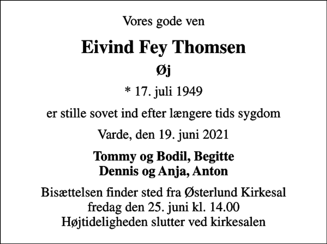 <p>Vores gode ven<br />Eivind Fey Thomsen<br />Øj<br />* 17. juli 1949<br />er stille sovet ind efter længere tids sygdom<br />Varde, den 19. juni 2021<br />Tommy og Bodil, Begitte Dennis og Anja, Anton<br />Bisættelsen finder sted fra Østerlund Kirkesal fredag den 25. juni kl. 14.00 Højtideligheden slutter ved kirkesalen</p>