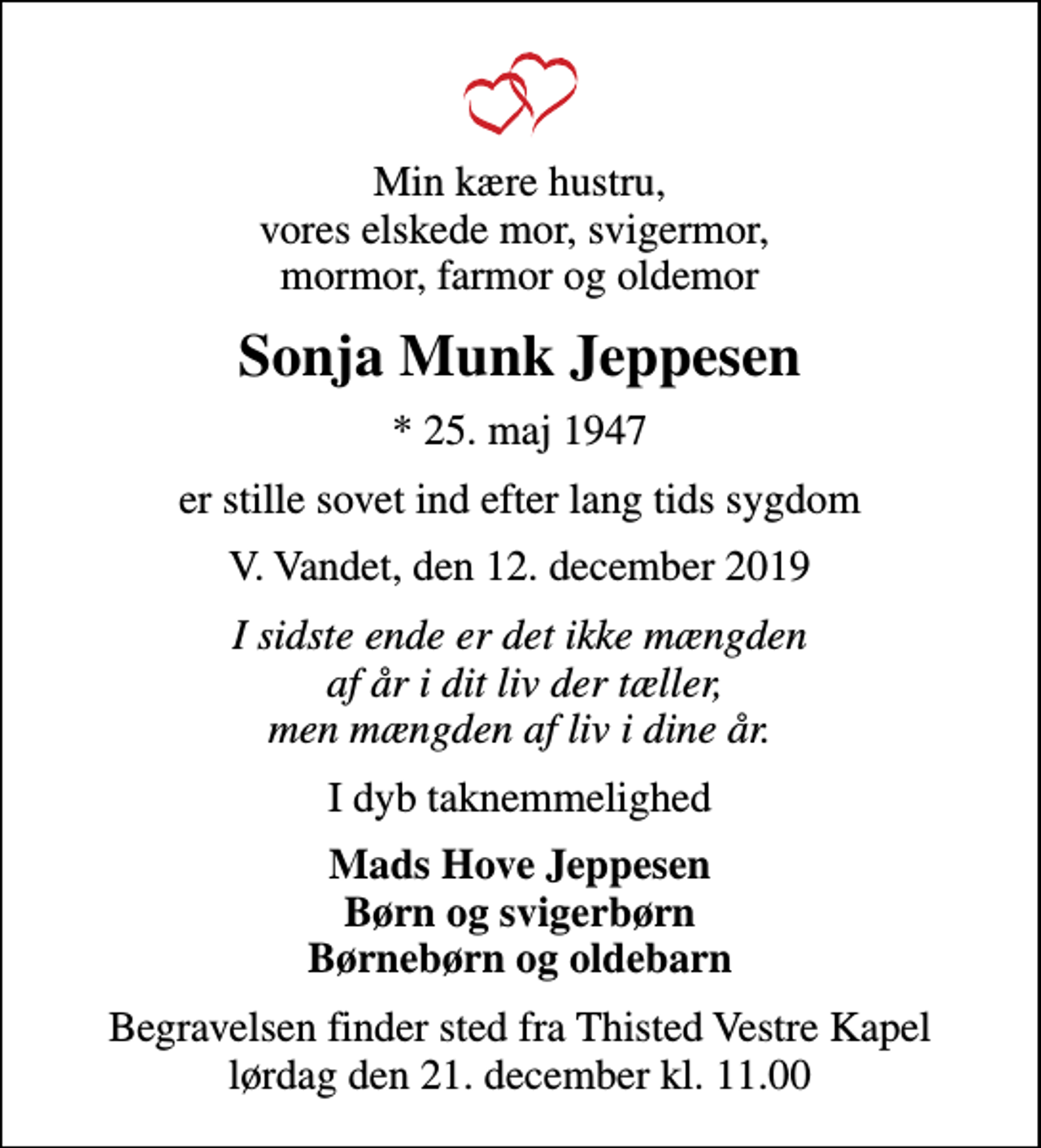 <p>Min kære hustru, vores elskede mor, svigermor, mormor, farmor og oldemor<br />Sonja Munk Jeppesen<br />* 25. maj 1947<br />er stille sovet ind efter lang tids sygdom<br />V. Vandet, den 12. december 2019<br />I sidste ende er det ikke mængden af år i dit liv der tæller, men mængden af liv i dine år.<br />I dyb taknemmelighed<br />Mads Hove Jeppesen Børn og svigerbørn Børnebørn og oldebarn<br />Begravelsen finder sted fra Thisted Vestre Kapel lørdag den 21. december kl. 11.00</p>