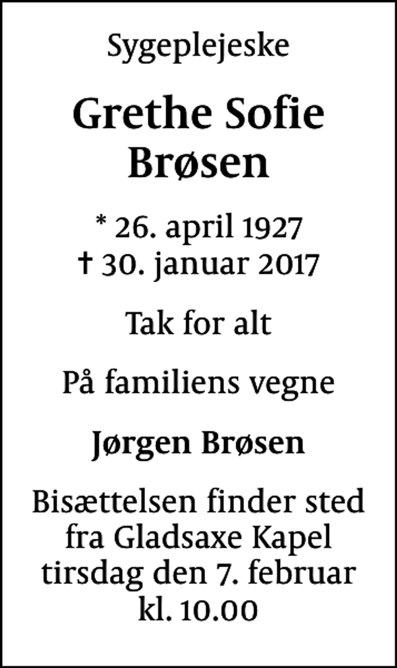 <p>Sygeplejeske<br />Grethe Sofie Brøsen<br />* 26. april 1927<br />✝ 30. januar 2017<br />Tak for alt<br />På familiens vegne<br />Jørgen Brøsen<br />Bisættelsen finder sted fra Gladsaxe Kapel tirsdag den 7. februar kl. 10.00</p>