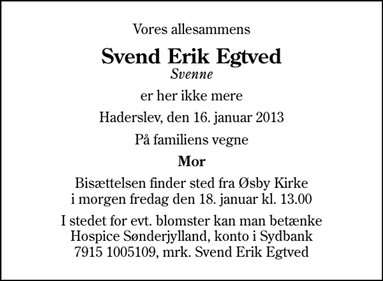 <p>Vores allesammens<br />Svend Erik Egtved<br />Svenne<br />er her ikke mere<br />Haderslev, den 16. januar 2013<br />På familiens vegne<br />Mor<br />Bisættelsen finder sted fra Øsby Kirke i morgen fredag den 18. januar kl. 13.00<br />I stedet for evt. blomster kan man betænke<br />Hospice Sønderjylland kontoiSydbank79151005109,mrk. Svend Erik<br />Egtved</p>