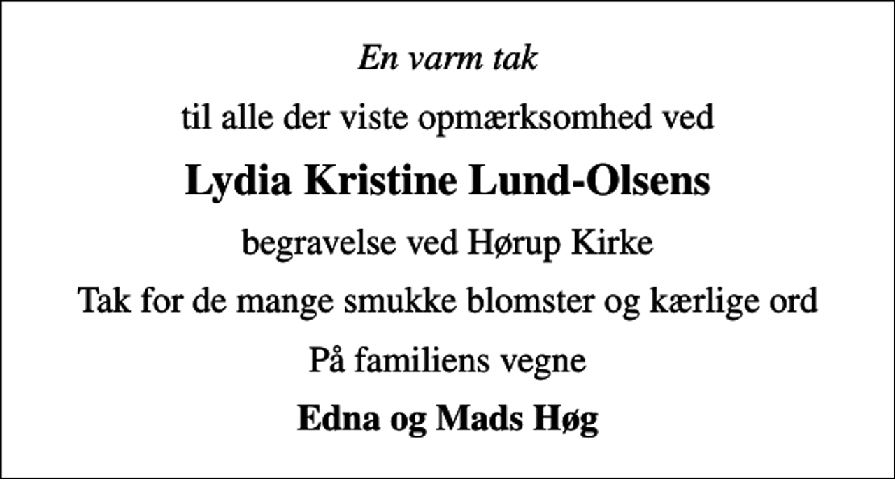 <p>En varm tak<br />til alle der viste opmærksomhed ved<br />Lydia Kristine Lund-Olsens<br />begravelse ved Hørup Kirke<br />Tak for de mange smukke blomster og kærlige ord<br />På familiens vegne<br />Edna og Mads Høg</p>