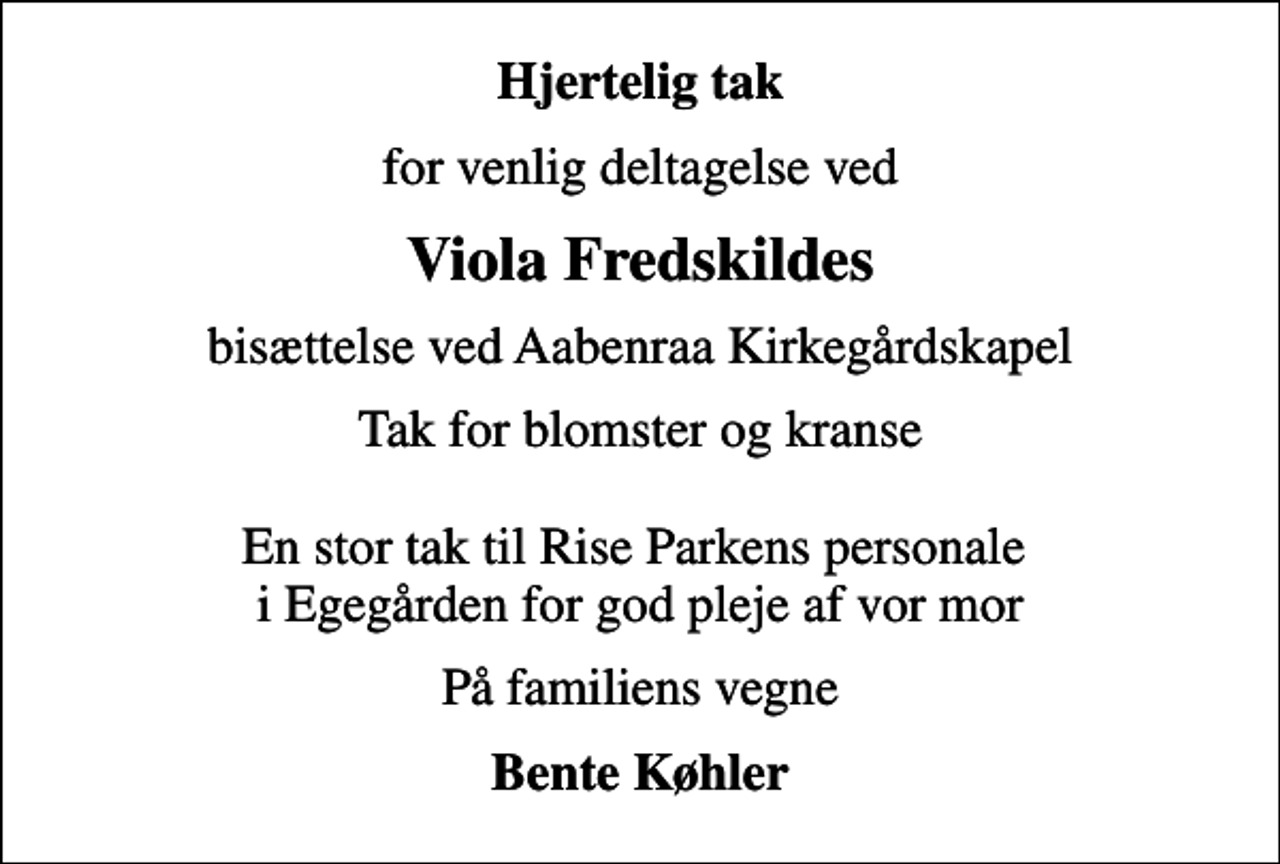 <p>Hjertelig tak<br />for venlig deltagelse ved<br />Viola Fredskildes<br />bisættelse ved Aabenraa Kirkegårdskapel<br />Tak for blomster og kranse En stor tak til Rise Parkens personale i Egegården for god pleje af vor mor<br />På familiens vegne<br />Bente Køhler</p>