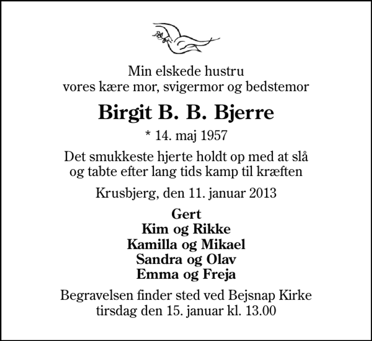 <p>Min elskede hustru vores kære mor, svigermor og bedstemor<br />Birgit B. B. Bjerre<br />* 14. maj 1957<br />Det smukkeste hjerte holdt op med at slå og tabte efter lang tids kamp til kræften<br />Krusbjerg, den 11. januar 2013<br />Gert Kim og Rikke Kamilla og Mikael Sandra og Olav Emma og Freja<br />Begravelsen finder sted ved Bejsnap Kirke tirsdag den 15. januar kl. 13.00</p>