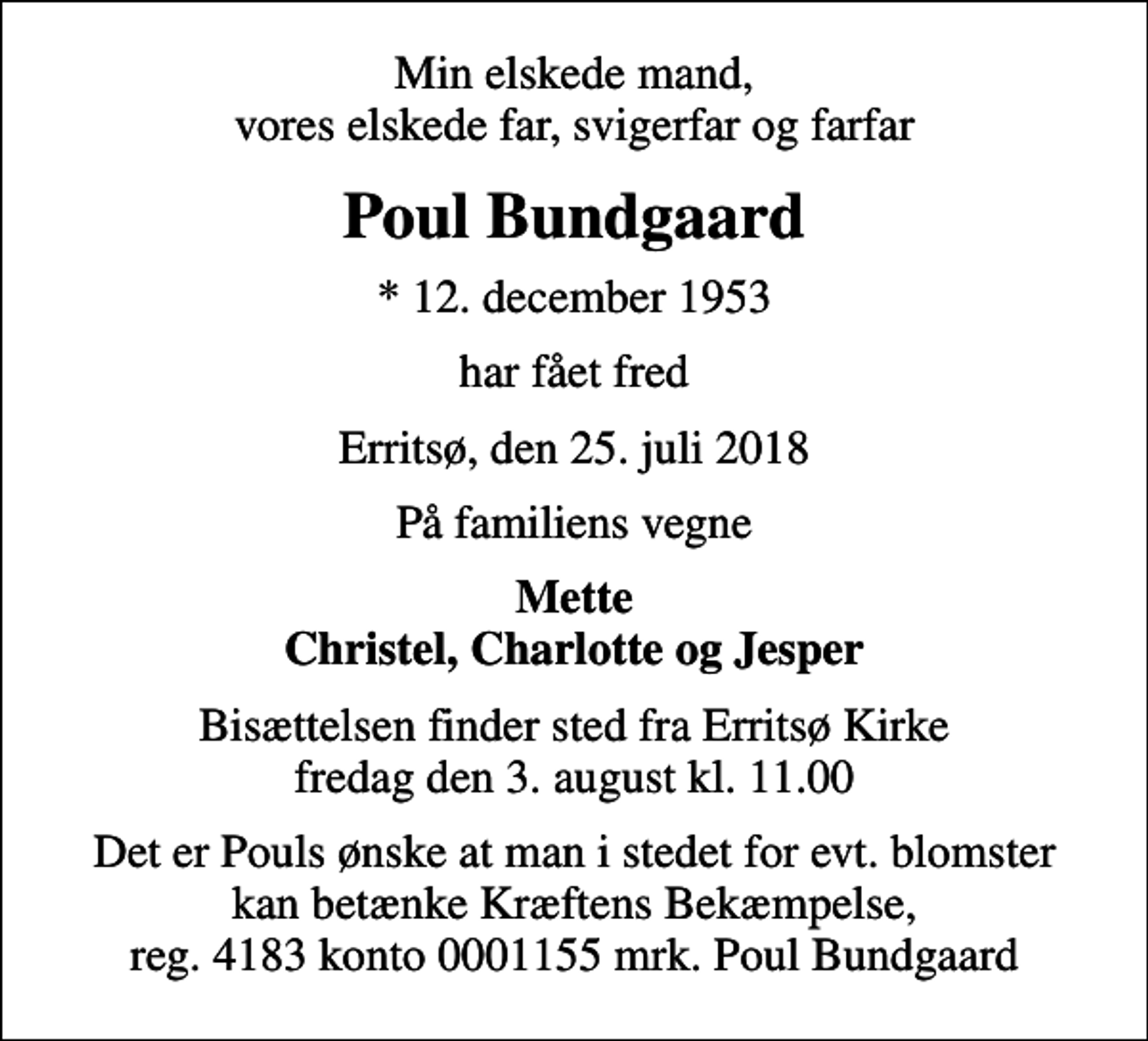 <p>Min elskede mand, vores elskede far, svigerfar og farfar<br />Poul Bundgaard<br />* 12. december 1953<br />har fået fred<br />Erritsø, den 25. juli 2018<br />På familiens vegne<br />Mette Christel, Charlotte og Jesper<br />Bisættelsen finder sted fra Erritsø Kirke fredag den 3. august kl. 11.00<br />I stedet for evt. blomster kan man betænke<br />Kræftens Bekæmpelse reg.4183konto0001155mrk. Poul<br />Bundgaard<br />Det er Pouls ønske at man i stedet for evt. blomster kan betænke Kræftens Bekæmpelse, reg. 4183 konto 0001155 mrk. Poul Bundgaard</p>