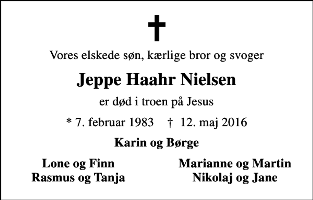 <p>Vores elskede søn, kærlige bror og svoger<br />Jeppe Haahr Nielsen<br />er død i troen på Jesus<br />* 7. februar 1983 ✝ 12. maj 2016<br />Karin og Børge<br />Lone og Finn<br />Marianne og Martin<br />Rasmus og Tanja<br />Nikolaj og Jane</p>