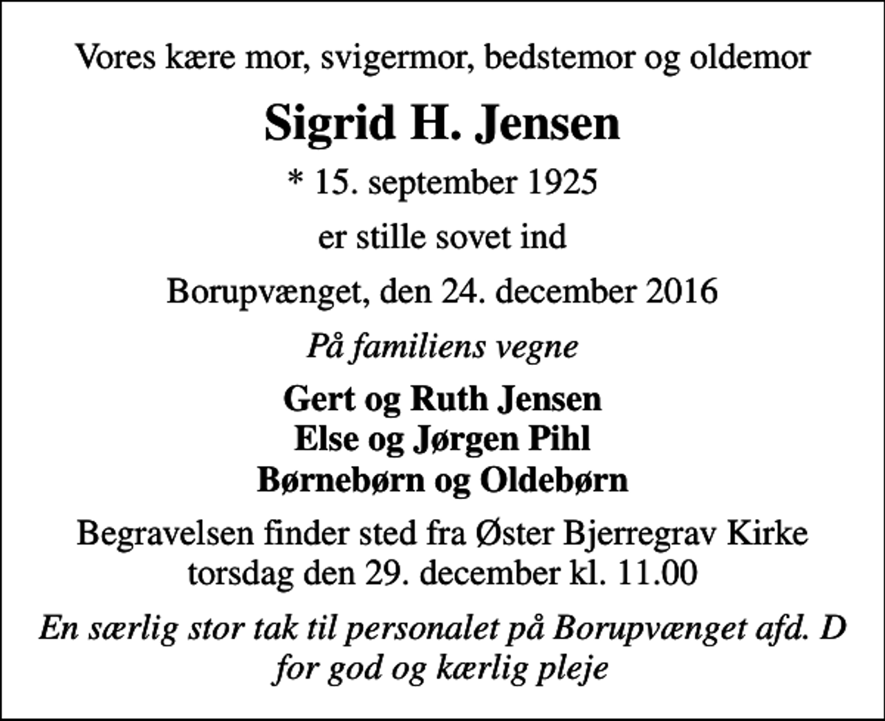 <p>Vores kære mor, svigermor, bedstemor og oldemor<br />Sigrid H. Jensen<br />* 15. september 1925<br />er stille sovet ind<br />Borupvænget, den 24. december 2016<br />På familiens vegne<br />Gert og Ruth Jensen Else og Jørgen Pihl Børnebørn og Oldebørn<br />Begravelsen finder sted fra Øster Bjerregrav Kirke torsdag den 29. december kl. 11.00<br />En særlig stor tak til personalet på Borupvænget afd. D for god og kærlig pleje</p>