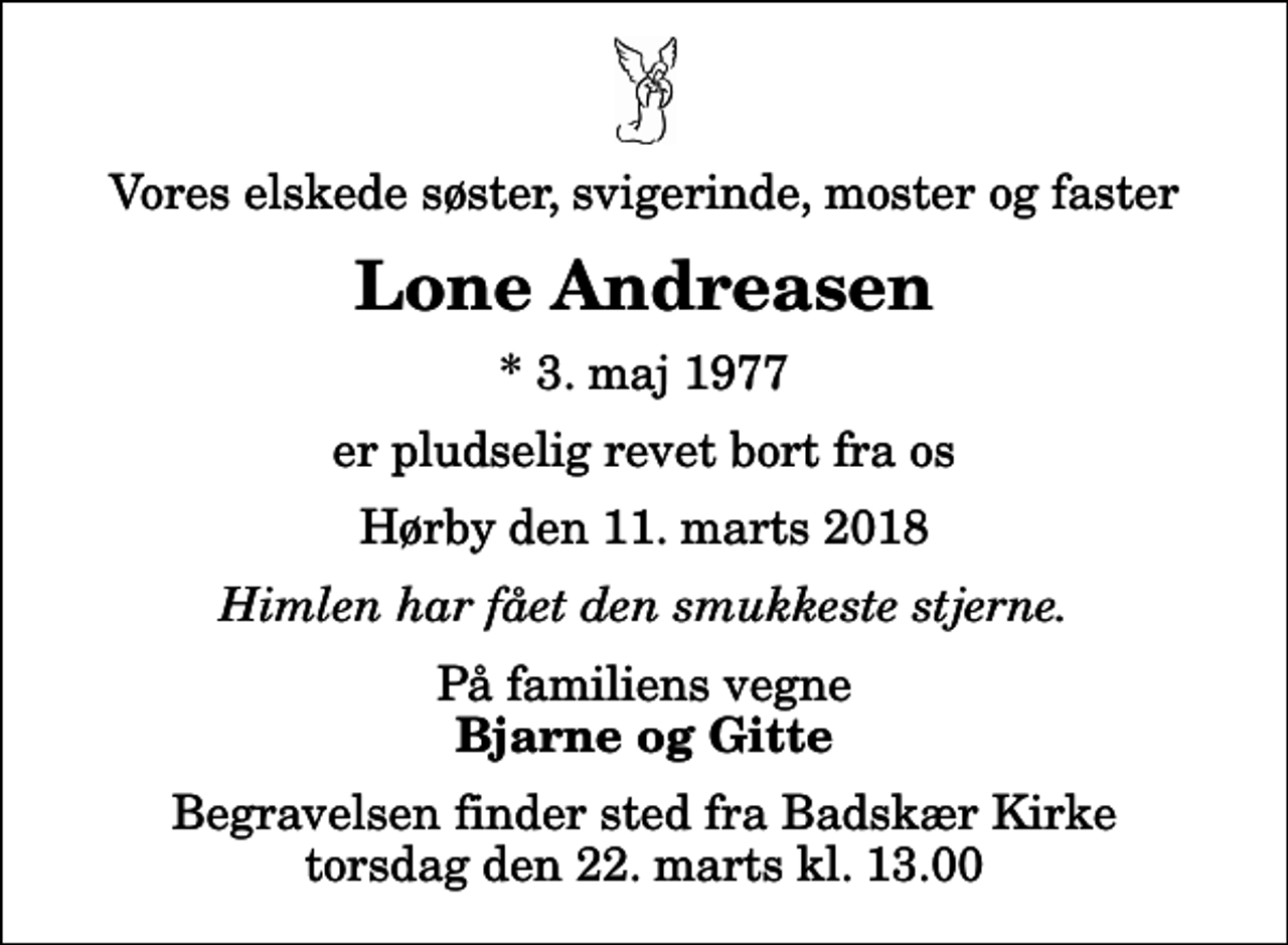 <p>Vores elskede søster, svigerinde, moster og faster<br />Lone Andreasen<br />* 3. maj 1977<br />er pludselig revet bort fra os<br />Hørby den 11. marts 2018<br />Himlen har fået den smukkeste stjerne.<br />På familiens vegne<br />Bjarne og Gitte<br />Begravelsen finder sted fra Badskær Kirke torsdag den 22. marts kl. 13.00</p>