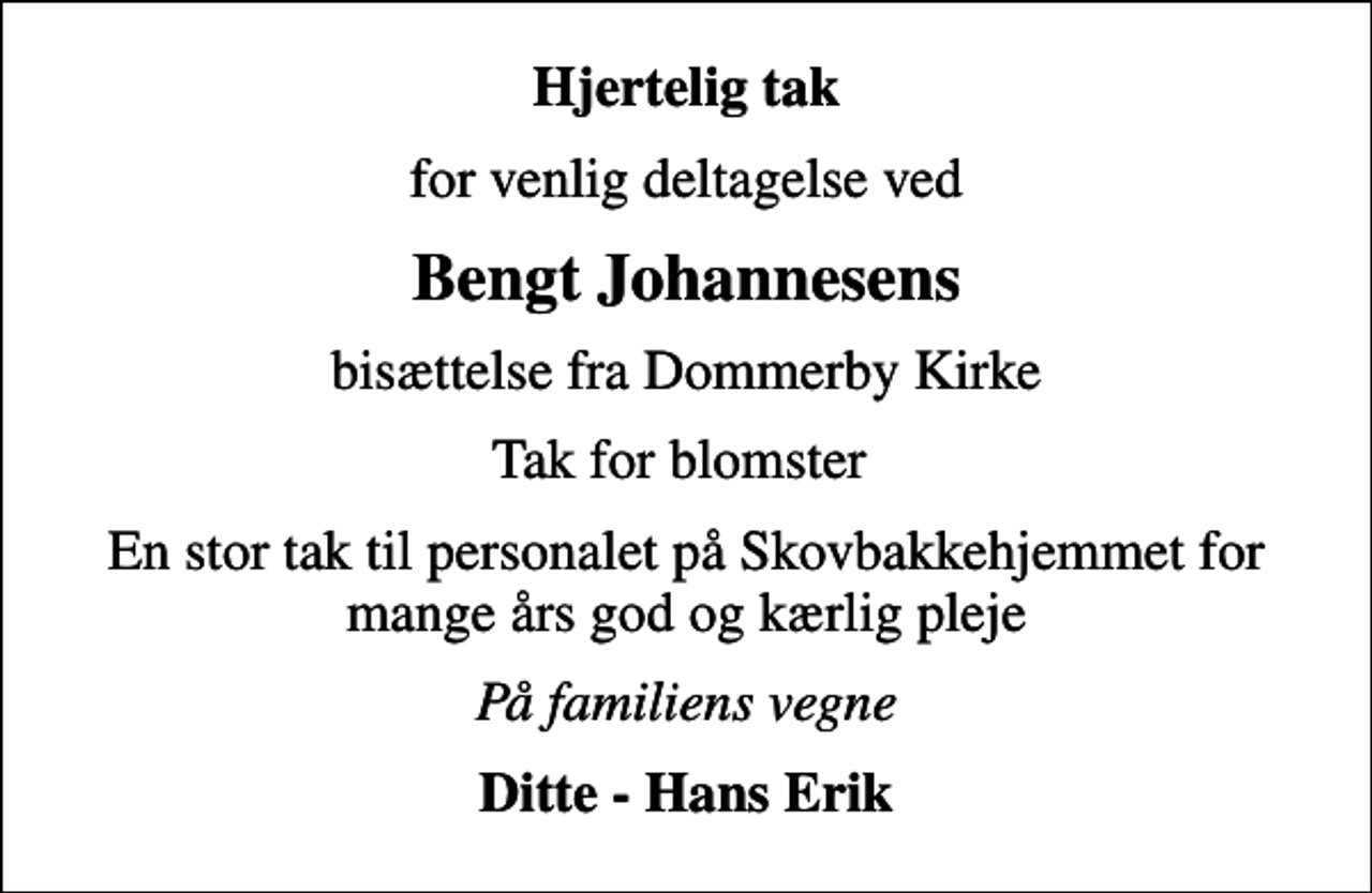 <p>Hjertelig tak<br />for venlig deltagelse ved<br />Bengt Johannesens<br />bisættelse fra Dommerby Kirke<br />Tak for blomster<br />En stor tak til personalet på Skovbakkehjemmet for mange års god og kærlig pleje<br />På familiens vegne<br />Ditte - Hans Erik</p>
