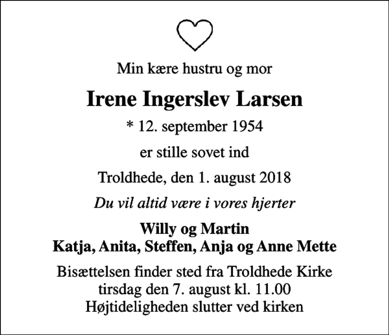 <p>Min kære hustru og mor<br />Irene Ingerslev Larsen<br />* 12. september 1954<br />er stille sovet ind<br />Troldhede, den 1. august 2018<br />Du vil altid være i vores hjerter<br />Willy og Martin Katja, Anita, Steffen, Anja og Anne Mette<br />Bisættelsen finder sted fra Troldhede Kirke tirsdag den 7. august kl. 11.00 Højtideligheden slutter ved kirken</p>
