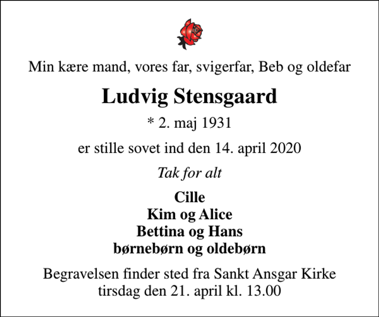 <p>Min kære mand, vores far, svigerfar, Beb og oldefar<br />Ludvig Stensgaard<br />* 2. maj 1931<br />er stille sovet ind den 14. april 2020<br />Tak for alt<br />Cille Kim og Alice Bettina og Hans børnebørn og oldebørn<br />Begravelsen finder sted fra Sankt Ansgar Kirke tirsdag den 21. april kl. 13.00</p>