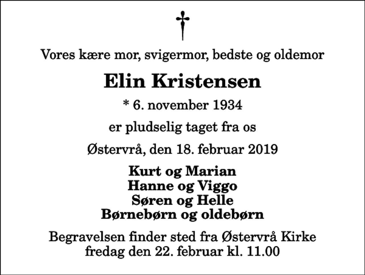 <p>Vores kære mor, svigermor, bedste og oldemor<br />Elin Kristensen<br />* 6. november 1934<br />er pludselig taget fra os<br />Østervrå, den 18. februar 2019<br />Kurt og Marian Hanne og Viggo Søren og Helle Børnebørn og oldebørn<br />Begravelsen finder sted fra Østervrå Kirke fredag den 22. februar kl. 11.00</p>