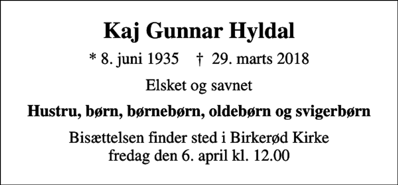 <p>Kaj Gunnar Hyldal<br />* 8. juni 1935 ✝ 29. marts 2018<br />Elsket og savnet<br />Hustru, børn, børnebørn, oldebørn og svigerbørn<br />Bisættelsen finder sted i Birkerød Kirke fredag den 6. april kl. 12.00</p>
