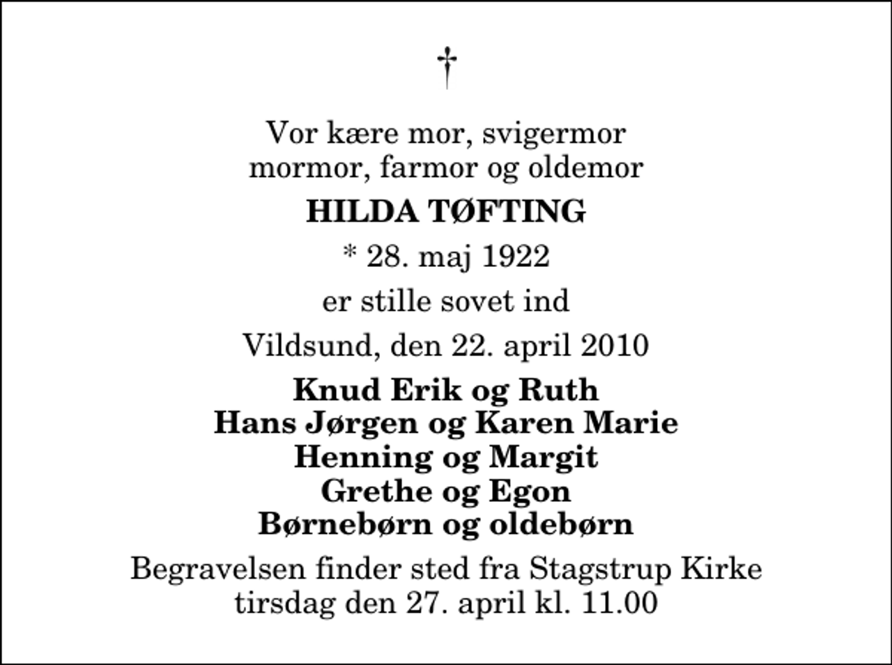 <p>Vor kære mor, svigermor mormor, farmor og oldemor<br />Hilda Tøfting<br />* 28. maj 1922<br />er stille sovet ind<br />Vildsund, den 22. april 2010<br />Knud Erik og Ruth Hans Jørgen og Karen Marie Henning og Margit Grethe og Egon Børnebørn og oldebørn<br />Begravelsen finder sted fra Stagstrup Kirke tirsdag den 27. april kl. 11.00</p>