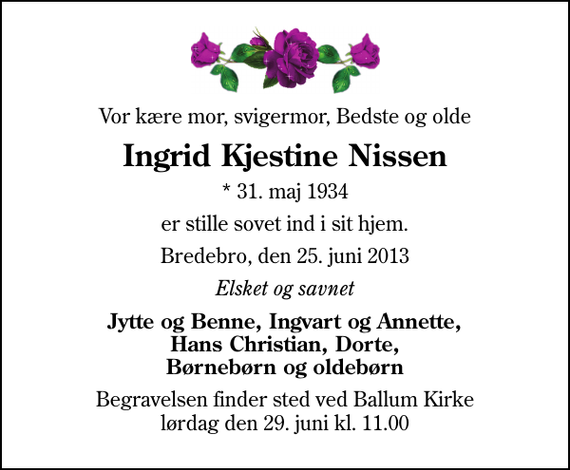 <p>Vor kære mor, svigermor, Bedste og olde<br />Ingrid Kjestine Nissen<br />* 31. maj 1934<br />er stille sovet ind i sit hjem.<br />Bredebro, den 25. juni 2013<br />Elsket og savnet<br />Jytte og Benne, Ingvart og Annette, Hans Christian, Dorte, Børnebørn og oldebørn<br />Begravelsen finder sted ved Ballum Kirke lørdag den 29. juni kl. 11.00</p>