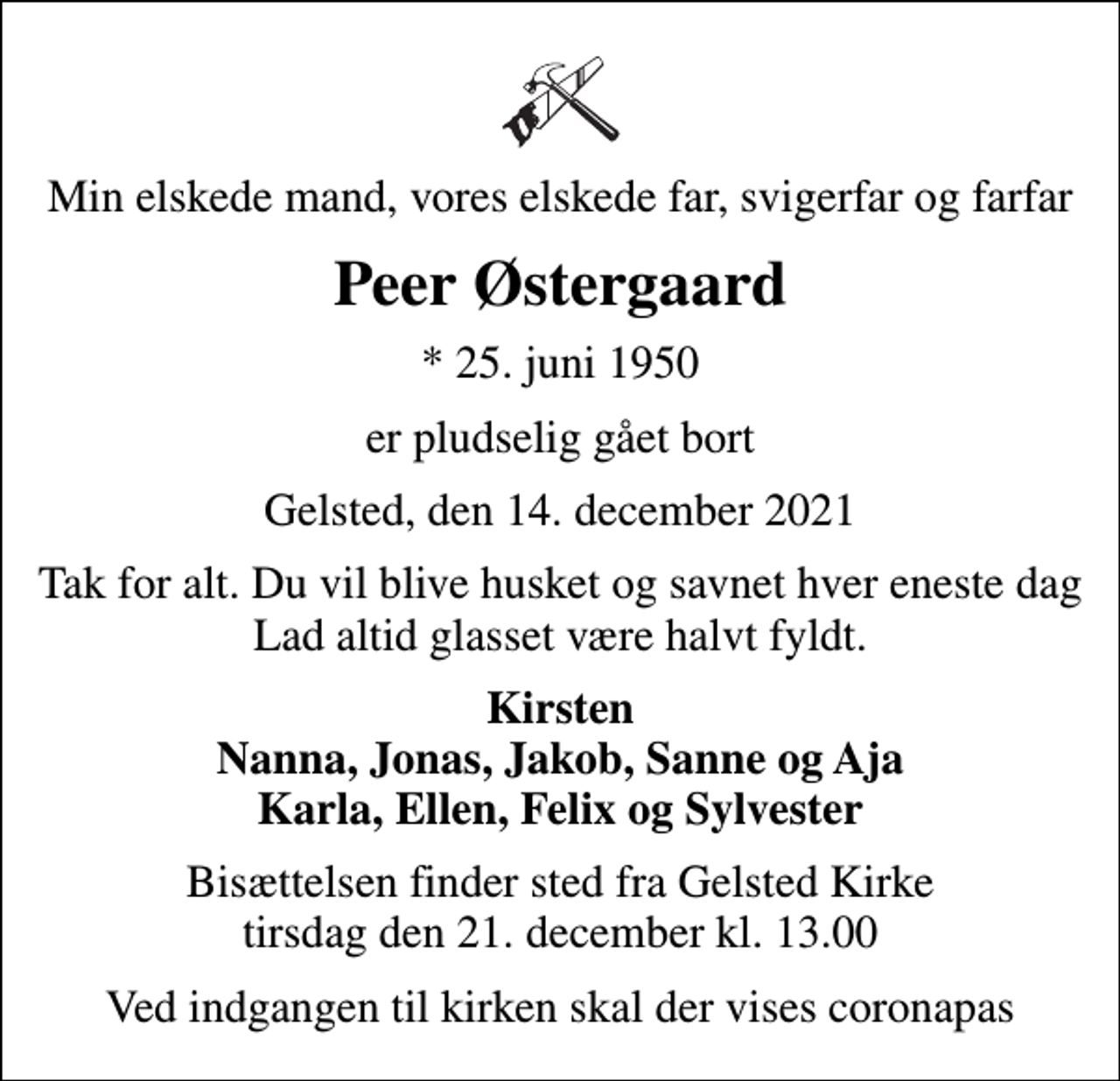 <p>Min elskede mand, vores elskede far, svigerfar og farfar<br />Peer Østergaard<br />* 25. juni 1950<br />er pludselig gået bort<br />Gelsted, den 14. december 2021<br />Tak for alt. Du vil blive husket og savnet hver eneste dag Lad altid glasset være halvt fyldt.<br />Kirsten Nanna, Jonas, Jakob, Sanne og Aja Karla, Ellen, Felix og Sylvester<br />Bisættelsen finder sted fra Gelsted Kirke tirsdag den 21. december kl. 13.00<br />Ved indgangen til kirken skal der vises coronapas</p>