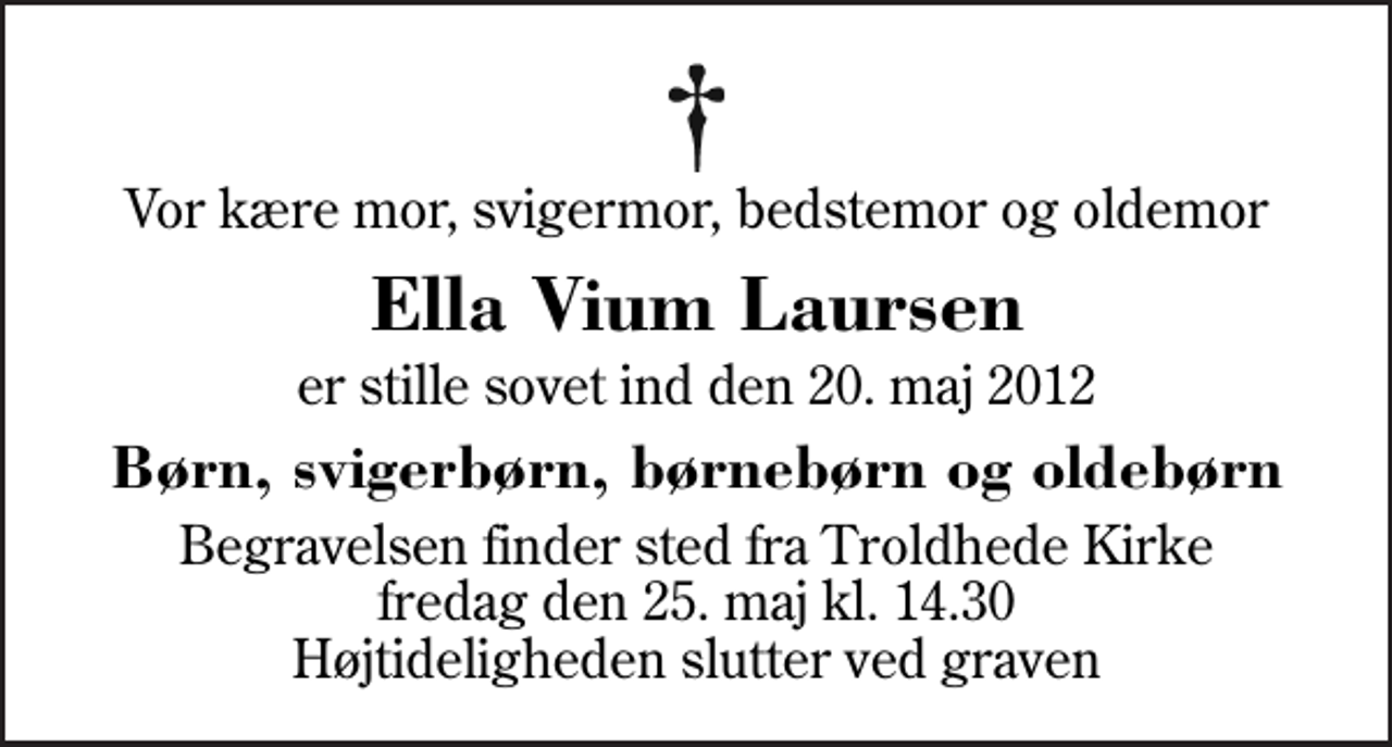 <p>Vor kære mor, svigermor, bedstemor og oldemor<br />Ella Vium Laursen<br />er stille sovet ind den 20. maj 2012<br />Børn, svigerbørn, børnebørn og oldebørn<br />Begravelsen finder sted fra Troldhede Kirke fredag den 25. maj kl. 14.30 Højtideligheden slutter ved graven</p>