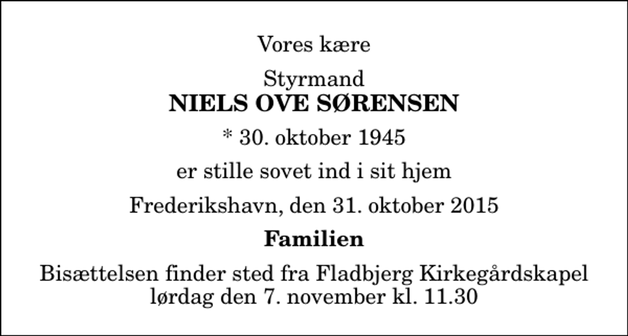 <p>Vores kære<br />Styrmand<br />Niels Ove Sørensen<br />* 30. oktober 1945<br />er stille sovet ind i sit hjem<br />Frederikshavn, den 31. oktober 2015<br />Familien<br />Bisættelsen finder sted fra Fladbjerg Kirkegårdskapel lørdag den 7. november kl. 11.30</p>