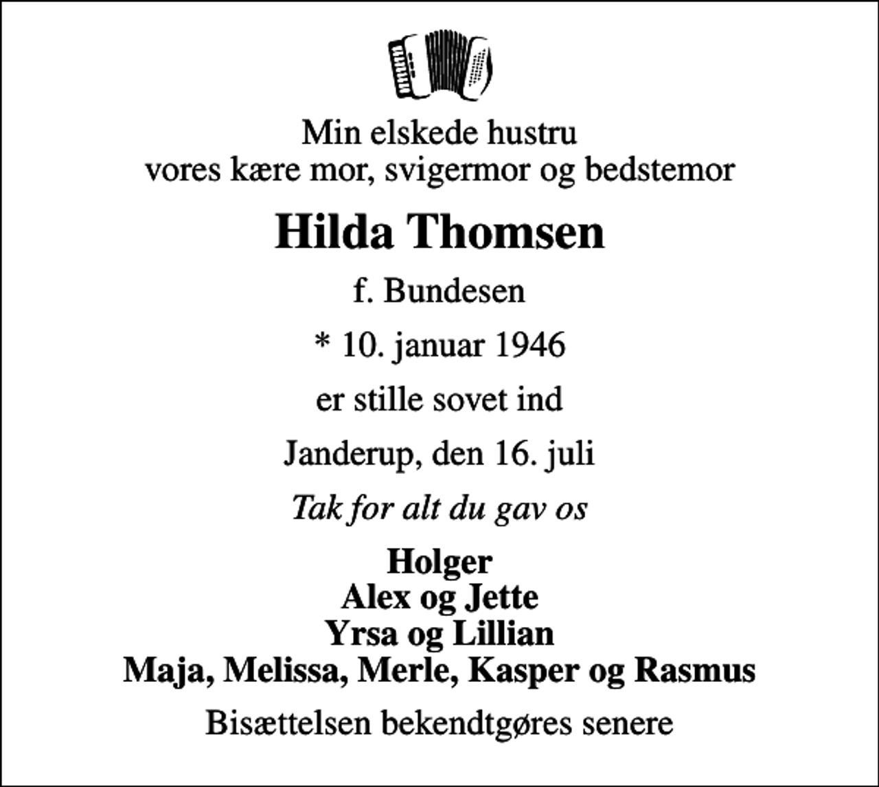 <p>Min elskede hustru vores kære mor, svigermor og bedstemor<br />Hilda Thomsen<br />f. Bundesen<br />* 10. januar 1946<br />er stille sovet ind<br />Janderup, den 16. juli<br />Tak for alt du gav os<br />Holger Alex og Jette Yrsa og Lillian Maja, Melissa, Merle, Kasper og Rasmus<br />Bisættelsen bekendtgøres senere</p>
