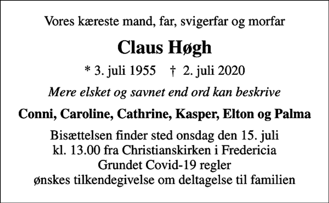 <p>Vores kæreste mand, far, svigerfar og morfar<br />Claus Høgh<br />* 3. juli 1955 ✝ 2. juli 2020<br />Mere elsket og savnet end ord kan beskrive<br />Conni, Caroline, Cathrine, Kasper, Elton og Palma<br />Bisættelsen finder sted onsdag den 15. juli kl. 13.00 fra Christianskirken, Fredericia<br />Bisættelsen finder sted onsdag den 15. juli kl. 13.00 fra Christianskirken i Fredericia Grundet Covid-19 regler ønskes tilkendegivelse om deltagelse til familien</p>