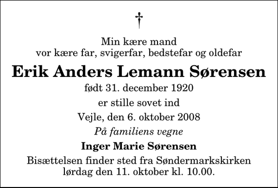 <p>Min kære mand vor kære far, svigerfar, bedstefar og oldefar<br />Erik Anders Lemann Sørensen<br />født 31. december 1920<br />er stille sovet ind<br />Vejle, den 6. oktober 2008<br />På familiens vegne<br />Inger Marie Sørensen<br />Bisættelsen finder sted fra Søndermarkskirken lørdag den 11. oktober kl. 10.00</p>