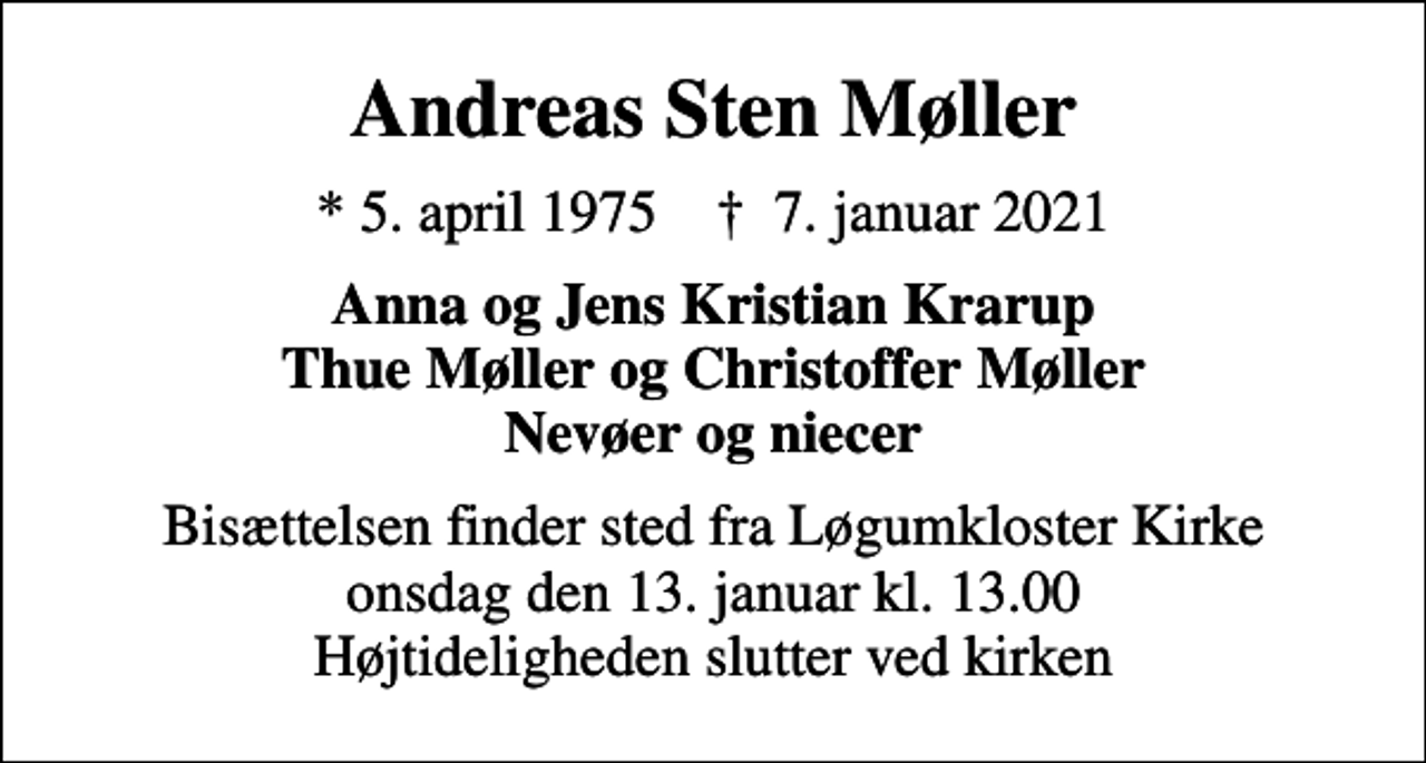 <p>Andreas Sten Møller<br />* 5. april 1975 ✝ 7. januar 2021<br />Anna og Jens Kristian Krarup Thue Møller og Christoffer Møller Nevøer og niecer<br />Bisættelsen finder sted fra Løgumkloster Kirke onsdag den 13. januar kl. 13.00 Højtideligheden slutter ved kirken</p>