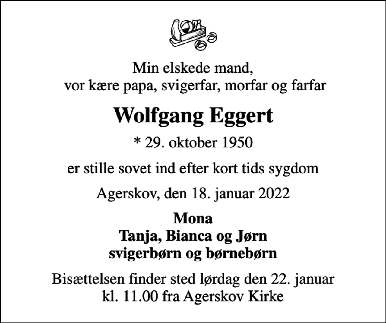 <p>Min elskede mand, vor kære papa, svigerfar, morfar og farfar<br />Wolfgang Eggert<br />* 29. oktober 1950<br />er stille sovet ind efter kort tids sygdom<br />Agerskov, den 18. januar 2022<br />Mona Tanja, Bianca og Jørn svigerbørn og børnebørn<br />Bisættelsen finder sted lørdag den 22. januar kl. 11.00 fra Agerskov Kirke</p>