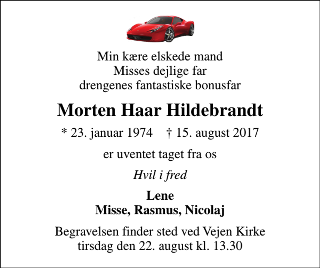<p>Min kære elskede mand Misses dejlige far drengenes fantastiske bonusfar<br />Morten Haar Hildebrandt<br />* 23. januar 1974 ✝ 15. august 2017<br />er uventet taget fra os<br />Hvil i fred<br />Lene Misse, Rasmus, Nicolaj<br />Begravelsen finder sted ved Vejen Kirke tirsdag den 22. august kl. 13.30</p>