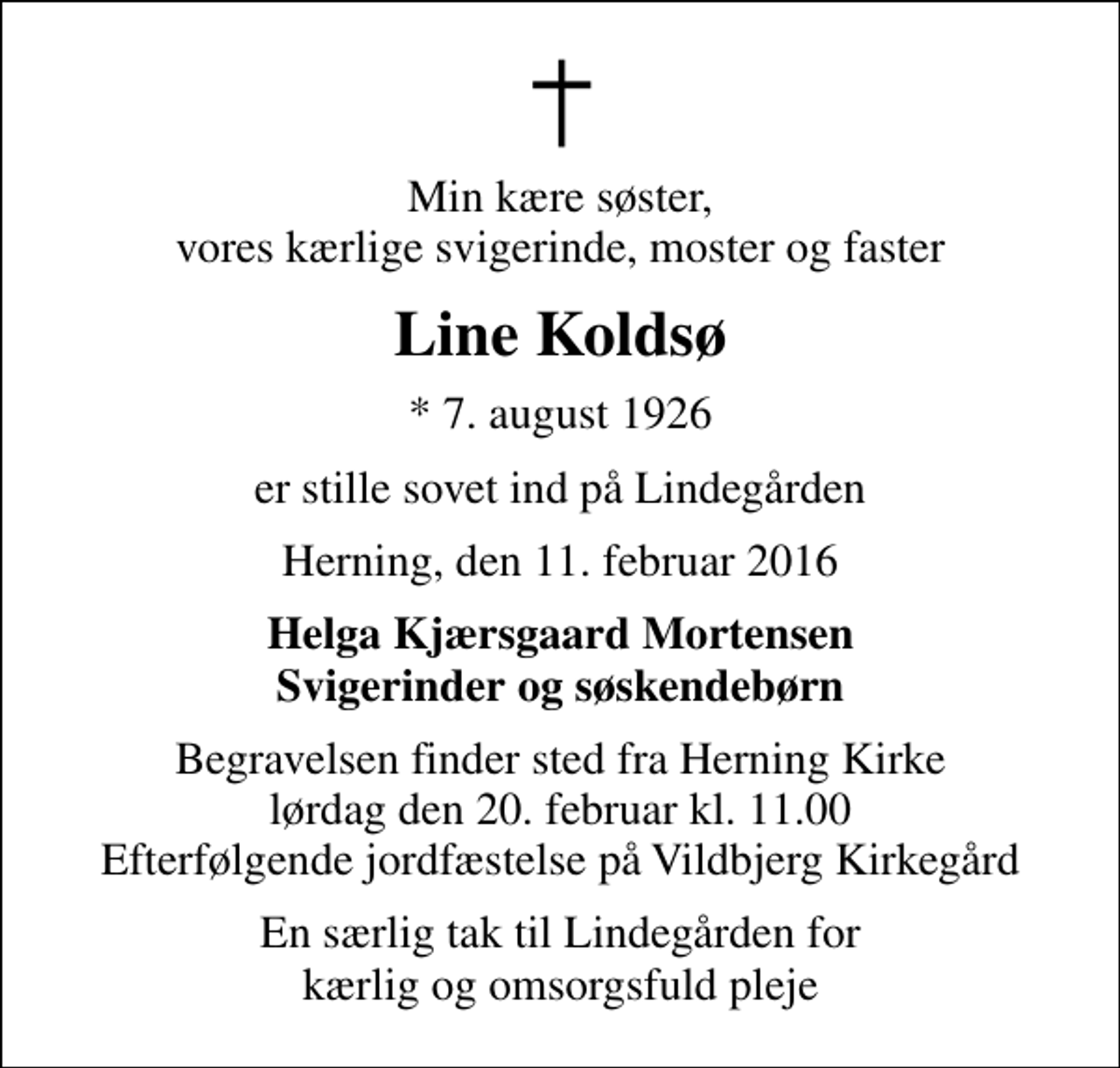 <p>Min kære søster, vores kærlige svigerinde, moster og faster<br />Line Koldsø<br />* 7. august 1926<br />er stille sovet ind på Lindegården<br />Herning, den 11. februar 2016<br />Helga Kjærsgaard Mortensen Svigerinder og søskendebørn<br />Begravelsen finder sted fra Herning Kirke lørdag den 20. februar kl. 11.00 Efterfølgende jordfæstelse på Vildbjerg Kirkegård<br />En særlig tak til Lindegården for kærlig og omsorgsfuld pleje</p>