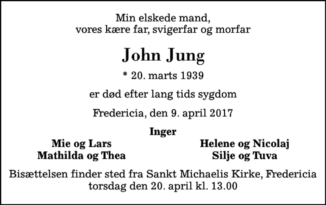 <p>Min elskede mand, vores kære far, svigerfar og morfar<br />John Jung<br />* 20. marts 1939<br />er død efter lang tids sygdom<br />Fredericia, den 9. april 2017<br />Inger<br />Mie og Lars<br />Helene og Nicolaj<br />Mathilda og Thea<br />Silje og Tuva<br />Bisættelsen finder sted fra Sankt Michaelis Kirke, Fredericia torsdag den 20. april kl. 13.00</p>