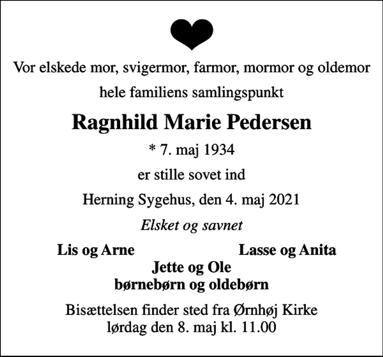 <p>Vor elskede mor, svigermor, farmor, mormor og oldemor<br />hele familiens samlingspunkt<br />Ragnhild Marie Pedersen<br />* 7. maj 1934<br />er stille sovet ind<br />Herning Sygehus, den 4. maj 2021<br />Elsket og savnet<br />Lis og Arne<br />Lasse og Anita<br />Bisættelsen finder sted fra Ørnhøj Kirke lørdag den 8. maj kl. 11.00</p>