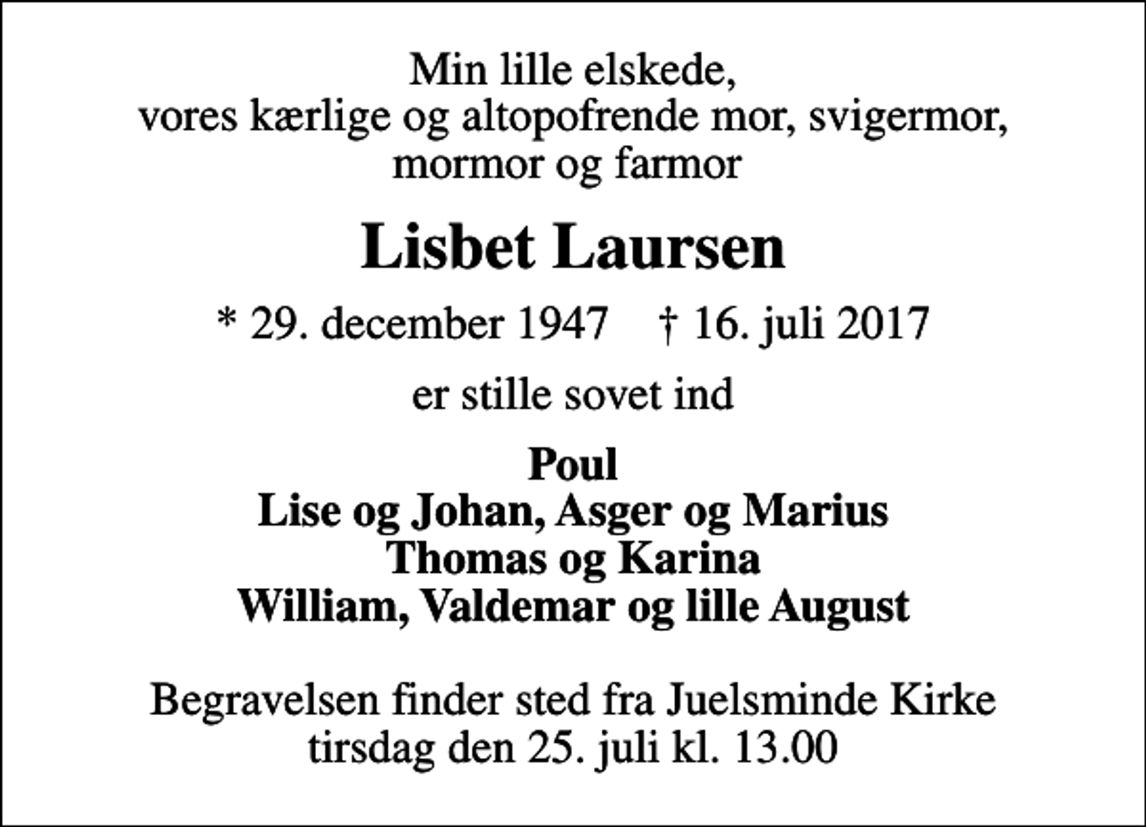 <p>Min lille elskede, vores kærlige og altopofrende mor, svigermor, mormor og farmor<br />Lisbet Laursen<br />* 29. december 1947 ✝ 16. juli 2017<br />er stille sovet ind<br />Poul Lise og Johan, Asger og Marius Thomas og Karina William, Valdemar og lille August<br />Begravelsen finder sted fra Juelsminde Kirke tirsdag den 25. juli kl. 13.00</p>