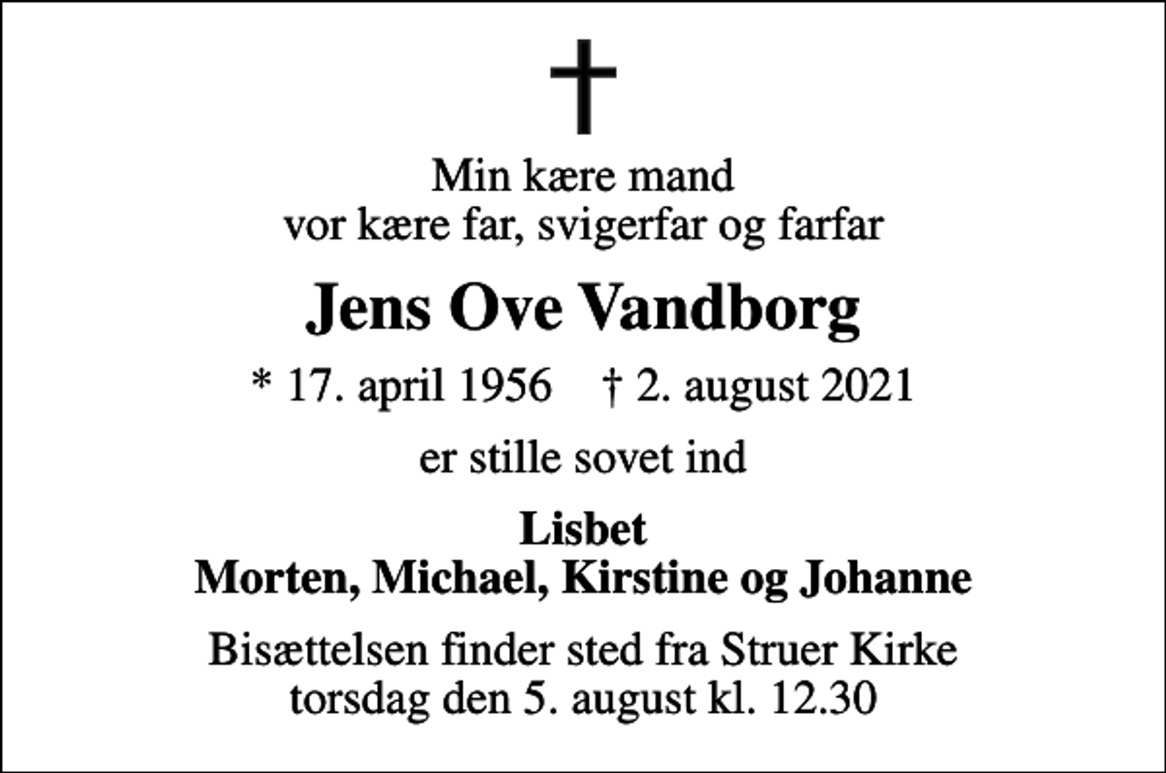 <p>Min kære mand vor kære far, svigerfar og farfar<br />Jens Ove Vandborg<br />* 17. april 1956 ✝ 2. august 2021<br />er stille sovet ind<br />Lisbet Morten, Michael, Kirstine og Johanne<br />Bisættelsen finder sted fra Struer Kirke torsdag den 5. august kl. 12.30</p>