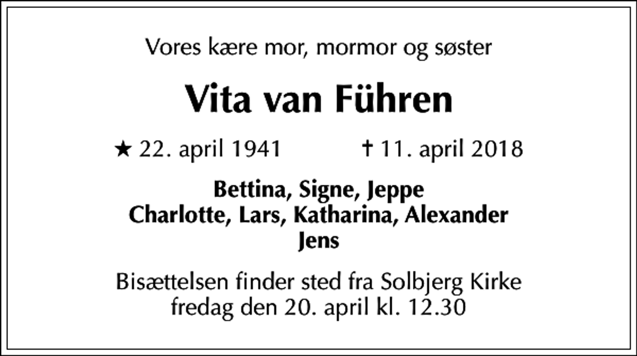 <p>Vores kære mor, mormor og søster<br />Vita van Führen<br />* 22. april 1941 ✝ 11. april 2018<br />Bettina, Signe, Jeppe Charlotte, Lars, Katharina, Alexander Jens<br />Bisættelsen finder sted fra Solbjerg Kirke fredag den 20. april kl. 12.30</p>