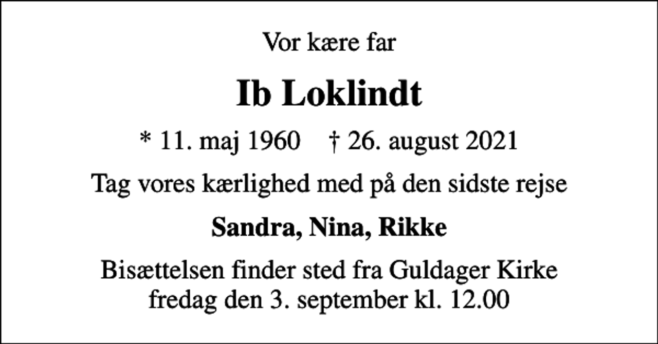 <p>Vor kære far<br />Ib Loklindt<br />* 11. maj 1960 ✝ 26. august 2021<br />Tag vores kærlighed med på den sidste rejse<br />Sandra, Nina, Rikke<br />Bisættelsen finder sted fra Guldager Kirke fredag den 3. september kl. 12.00</p>