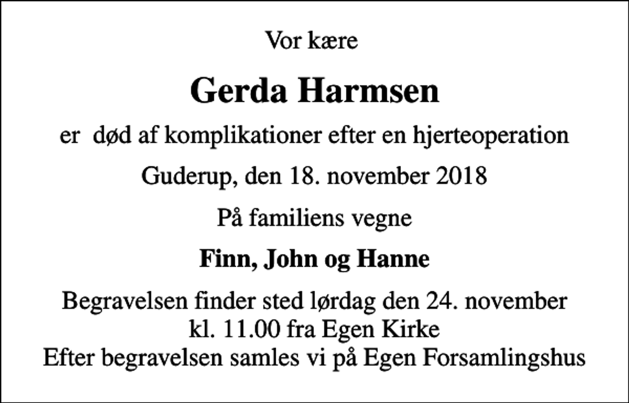 <p>Vor kære<br />Gerda Harmsen<br />er død af komplikationer efter en hjerteoperation<br />Guderup, den 18. november 2018<br />På familiens vegne<br />Finn, John og Hanne<br />Begravelsen finder sted lørdag den 24. november kl. 11.00 fra Egen Kirke Efter begravelsen samles vi på Egen Forsamlingshus</p>