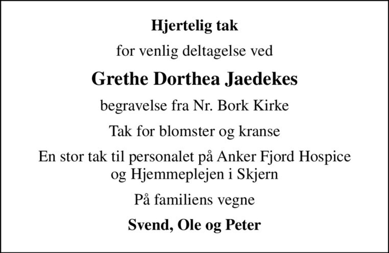 Hjertelig tak
for venlig deltagelse ved
Grethe Dorthea Jaedekes
begravelse fra Nr. Bork Kirke
Tak for blomster og kranse
En stor tak til personalet på Anker Fjord Hospice og Hjemmeplejen i Skjern
På familiens vegne
Svend, Ole og Peter