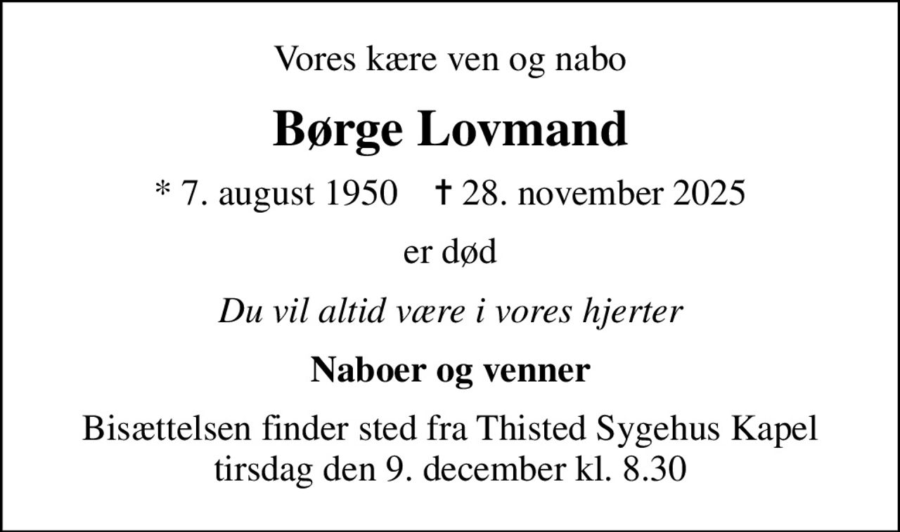 Vores kære ven og nabo
Børge Lovmand
* 7. august 1950    ✝ 28. november 2025
er død
Du vil altid være i vores hjerter
Naboer og venner
Bisættelsen finder sted fra Thisted Sygehus Kapel  tirsdag den 9. december kl. 8.30