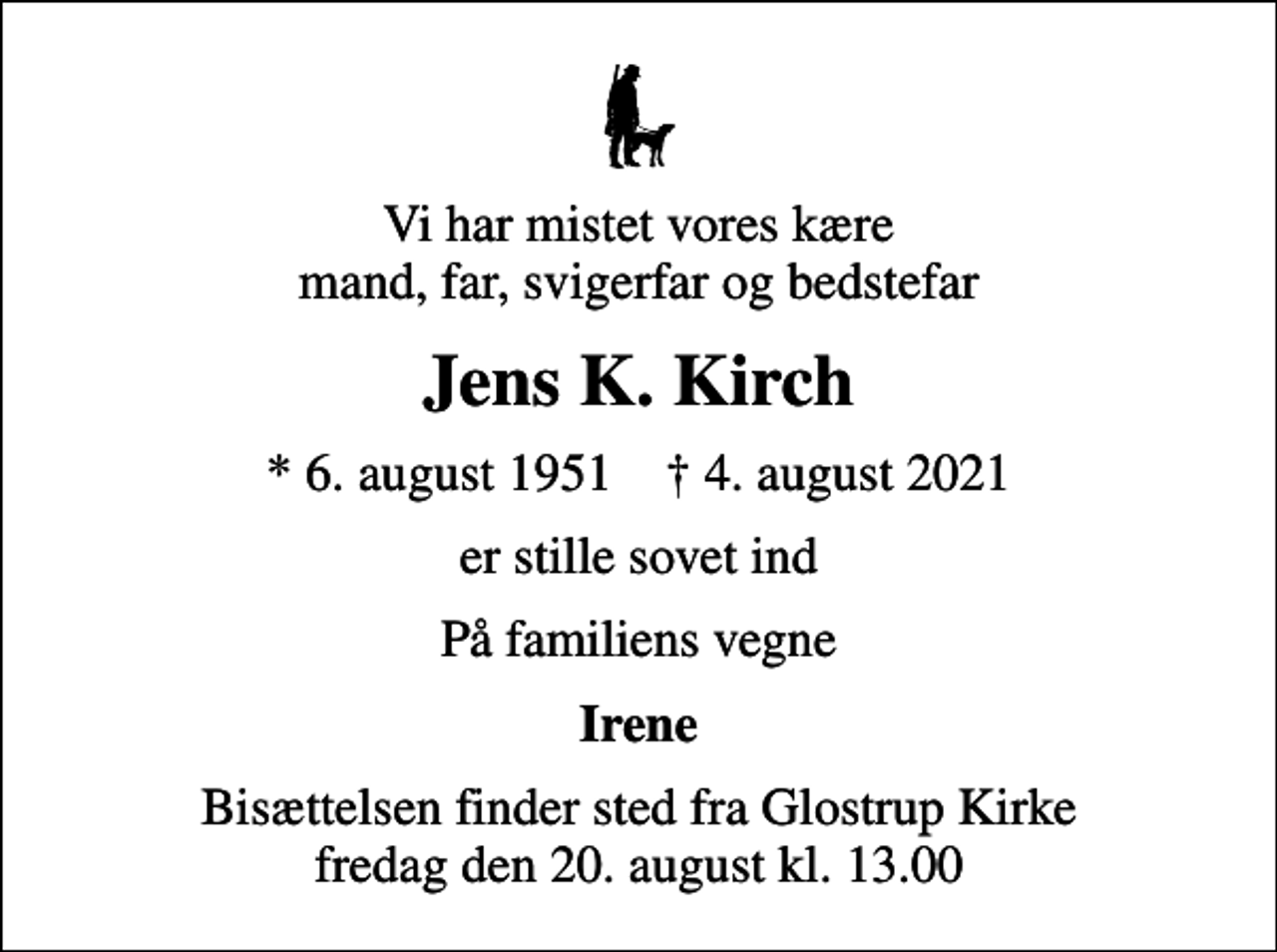 <p>Vi har mistet vores kære mand, far, svigerfar og bedstefar<br />Jens K. Kirch<br />* 6. august 1951 ✝ 4. august 2021<br />er stille sovet ind<br />På familiens vegne<br />Irene<br />Bisættelsen finder sted fra Glostrup Kirke fredag den 20. august kl. 13.00</p>