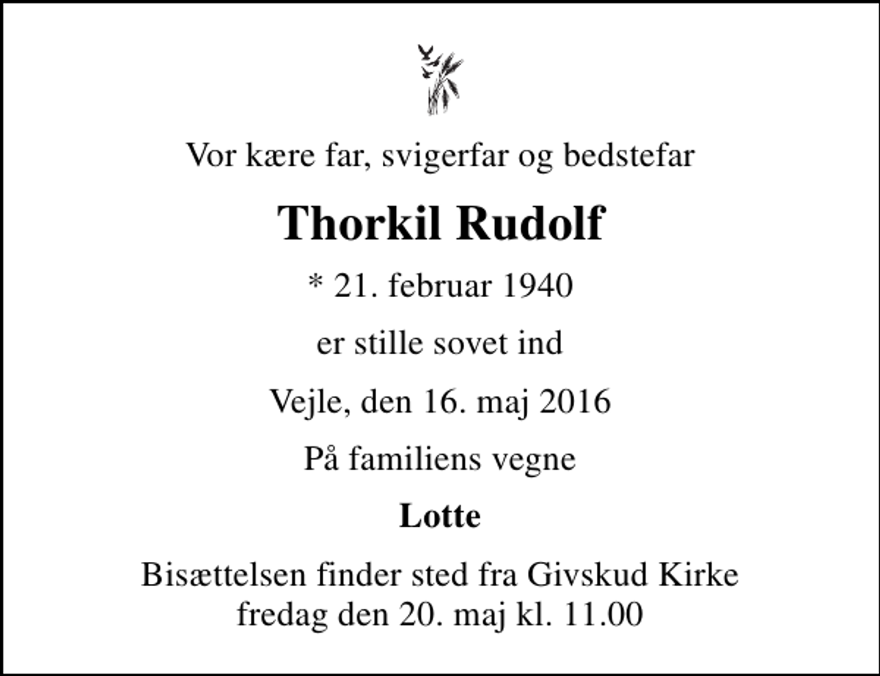 <p>Vor kære far, svigerfar og bedstefar<br />Thorkil Rudolf<br />* 21. februar 1940<br />er stille sovet ind<br />Vejle, den 16. maj 2016<br />På familiens vegne<br />Lotte<br />Bisættelsen finder sted fra Givskud Kirke fredag den 20. maj kl. 11.00</p>