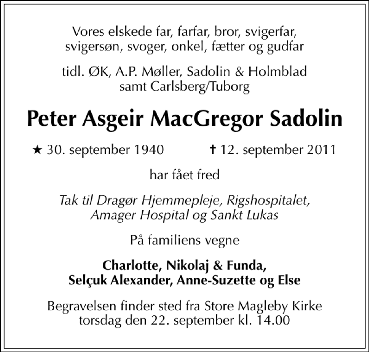 <p>Vores elskede far, farfar, bror, svigerfar, svigersøn, svoger, onkel, fætter og gudfar<br />tidl. ØK, A.P. Møller, Sadolin &amp; Holmblad samt Carlsberg/Tuborg<br />Peter Asgeir MacGregor Sadolin<br />* 30. september 1940 ✝ 12. september 2011<br />har fået fred<br />Tak til Dragør Hjemmepleje, Rigshospitalet, Amager Hospital og Sankt Lukas<br />På familiens vegne<br />Charlotte, Nikolaj &amp; Funda, Selçuk Alexander, Anne-Suzette og Else<br />Begravelsen finder sted fra Store Magleby Kirke torsdag den 22. september kl. 14.00</p>
